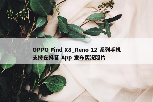 OPPO Find X8_Reno 12 系列手机支持在抖音 App 发布实况照片