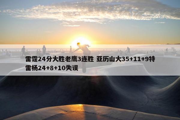 雷霆24分大胜老鹰3连胜 亚历山大35+11+9特雷杨24+8+10失误