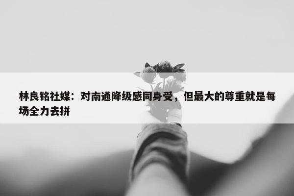 林良铭社媒：对南通降级感同身受，但最大的尊重就是每场全力去拼