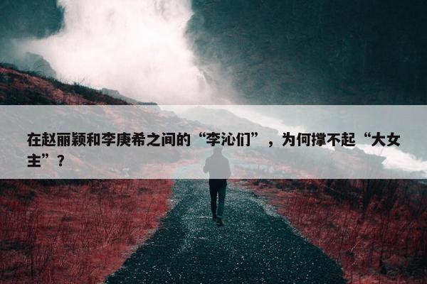 在赵丽颖和李庚希之间的“李沁们”，为何撑不起“大女主”？