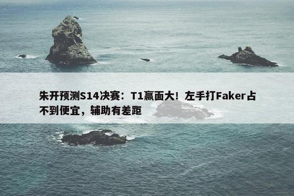 朱开预测S14决赛：T1赢面大！左手打Faker占不到便宜，辅助有差距