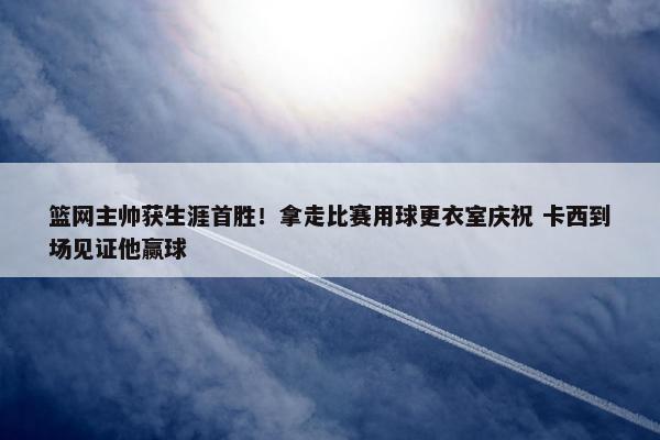 篮网主帅获生涯首胜！拿走比赛用球更衣室庆祝 卡西到场见证他赢球