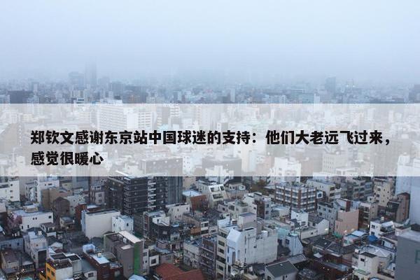 郑钦文感谢东京站中国球迷的支持：他们大老远飞过来，感觉很暖心