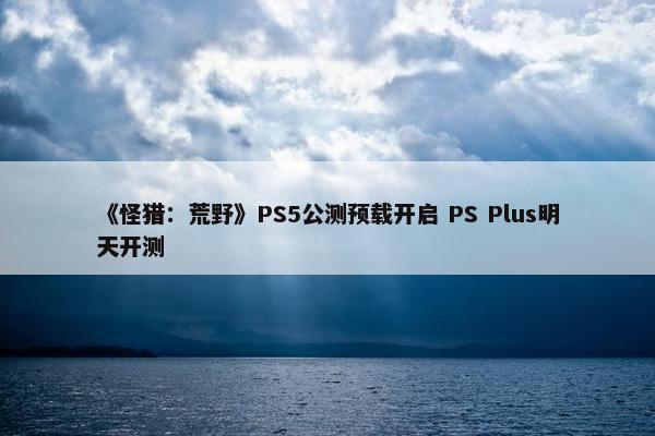 《怪猎：荒野》PS5公测预载开启 PS Plus明天开测