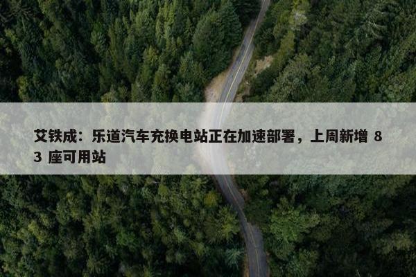 艾铁成：乐道汽车充换电站正在加速部署，上周新增 83 座可用站