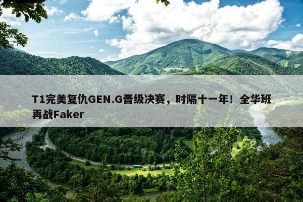 T1完美复仇GEN.G晋级决赛，时隔十一年！全华班再战Faker