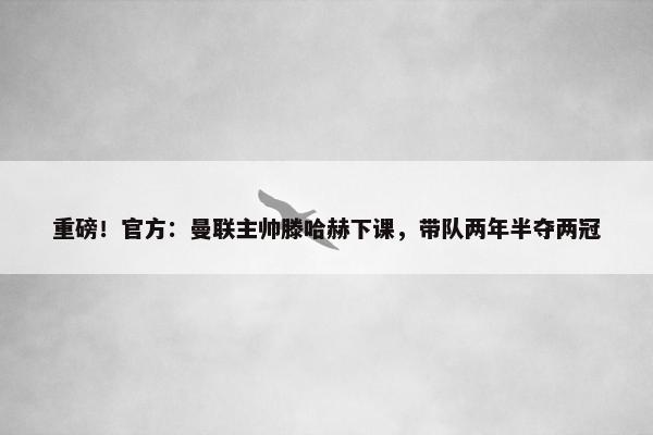 重磅！官方：曼联主帅滕哈赫下课，带队两年半夺两冠