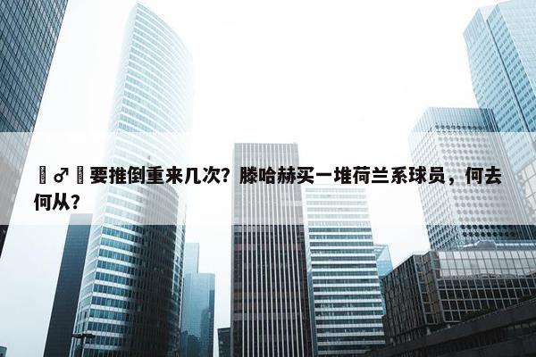 ‍♂️要推倒重来几次？滕哈赫买一堆荷兰系球员，何去何从？