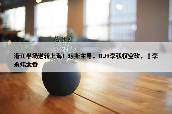 浙江半场逆转上海！琼斯主导，DJ+李弘权空砍，偰李永炜太香