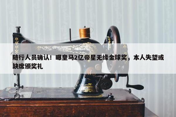 随行人员确认！曝皇马2亿帝星无缘金球奖，本人失望或缺席颁奖礼