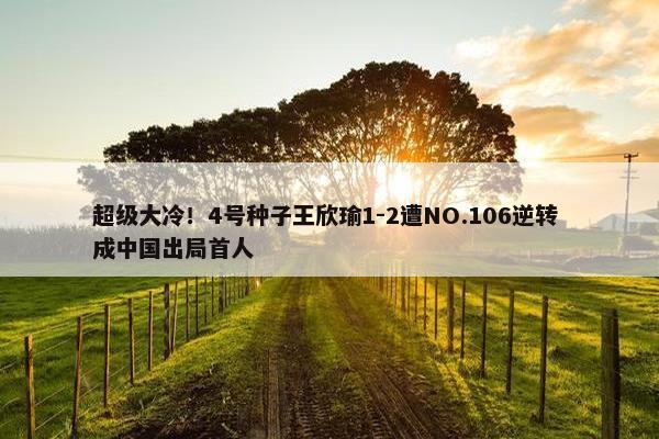 超级大冷！4号种子王欣瑜1-2遭NO.106逆转 成中国出局首人