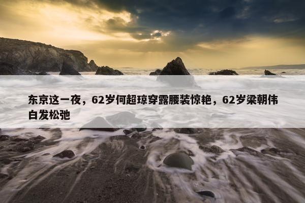 东京这一夜，62岁何超琼穿露腰装惊艳，62岁梁朝伟白发松弛