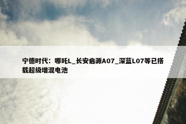 宁德时代：哪吒L_长安启源A07_深蓝L07等已搭载超级增混电池