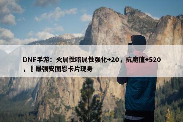 DNF手游：火属性暗属性强化+20，抗魔值+520，​最强安图恩卡片现身