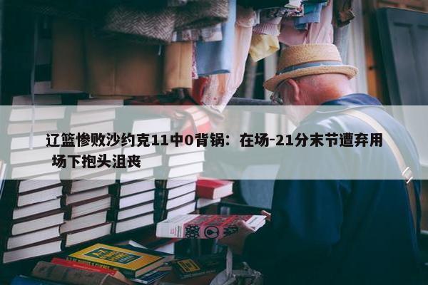 辽篮惨败沙约克11中0背锅：在场-21分末节遭弃用 场下抱头沮丧