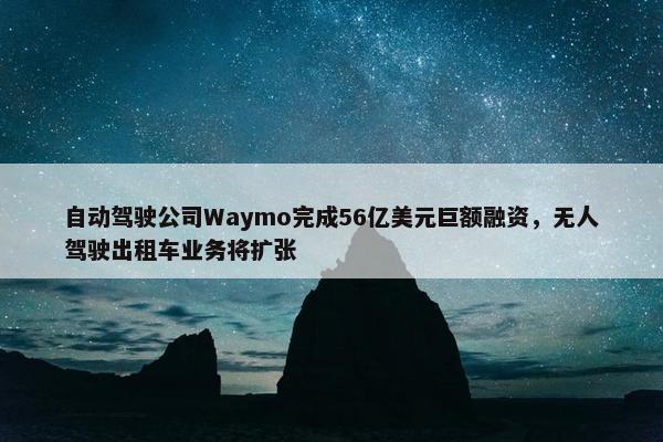 自动驾驶公司Waymo完成56亿美元巨额融资，无人驾驶出租车业务将扩张