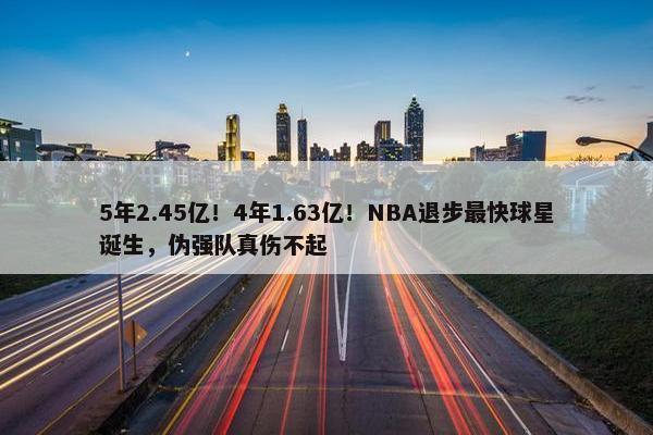 5年2.45亿！4年1.63亿！NBA退步最快球星诞生，伪强队真伤不起