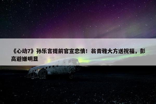 《心动7》孙乐言提前官宣恋情！翁青雅大方送祝福，彭高避嫌明显