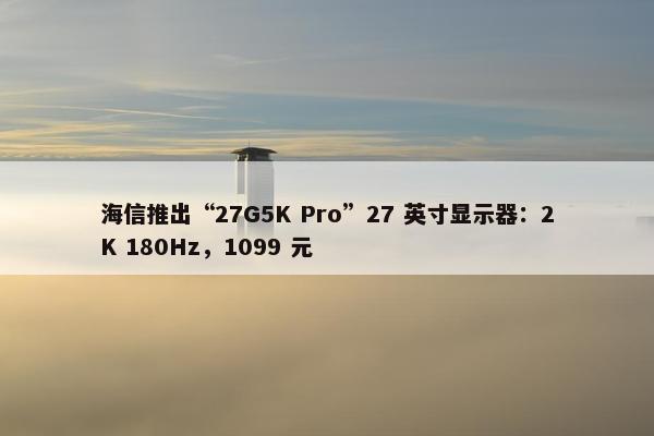 海信推出“27G5K Pro”27 英寸显示器：2K 180Hz，1099 元