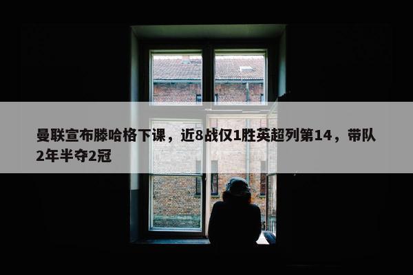 曼联宣布滕哈格下课，近8战仅1胜英超列第14，带队2年半夺2冠