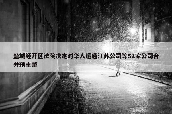 盐城经开区法院决定对华人运通江苏公司等52家公司合并预重整