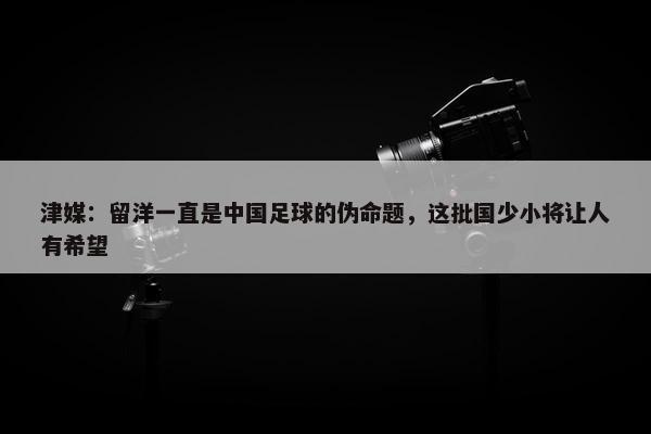 津媒：留洋一直是中国足球的伪命题，这批国少小将让人有希望