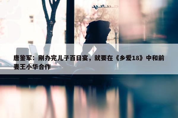 唐鉴军：刚办完儿子百日宴，就要在《乡爱18》中和前妻王小华合作