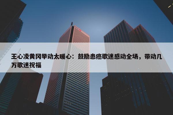 王心凌黄冈举动太暖心：鼓励患癌歌迷感动全场，带动几万歌迷祝福