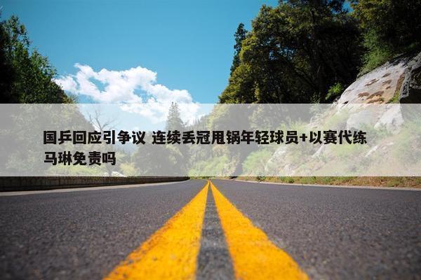 国乒回应引争议 连续丢冠甩锅年轻球员+以赛代练  马琳免责吗