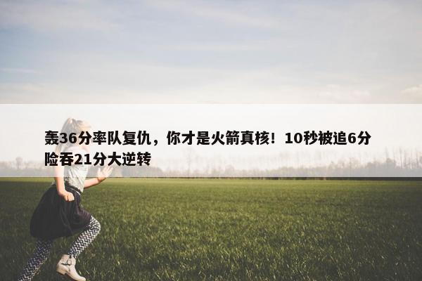 轰36分率队复仇，你才是火箭真核！10秒被追6分 险吞21分大逆转