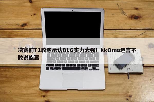 决赛前T1教练承认BLG实力太强！kkOma坦言不敢说能赢