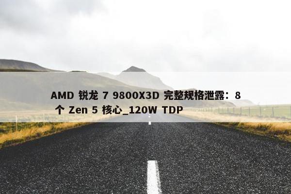 AMD 锐龙 7 9800X3D 完整规格泄露：8 个 Zen 5 核心_120W TDP