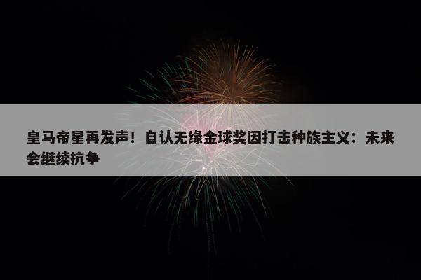 皇马帝星再发声！自认无缘金球奖因打击种族主义：未来会继续抗争