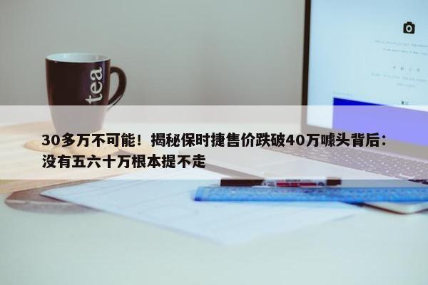 30多万不可能！揭秘保时捷售价跌破40万噱头背后：没有五六十万根本提不走