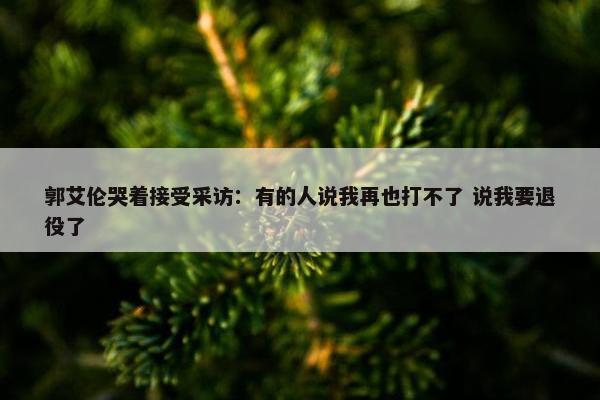 郭艾伦哭着接受采访：有的人说我再也打不了 说我要退役了