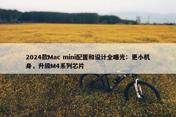 2024款Mac mini配置和设计全曝光：更小机身，升级M4系列芯片