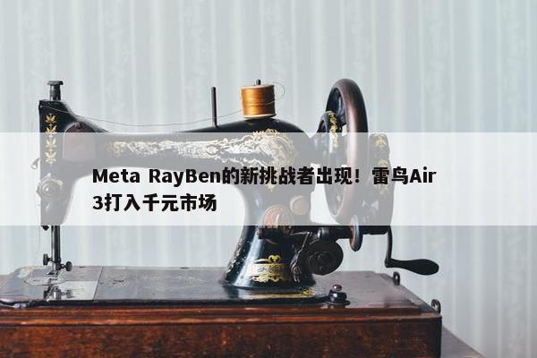 Meta RayBen的新挑战者出现！雷鸟Air 3打入千元市场