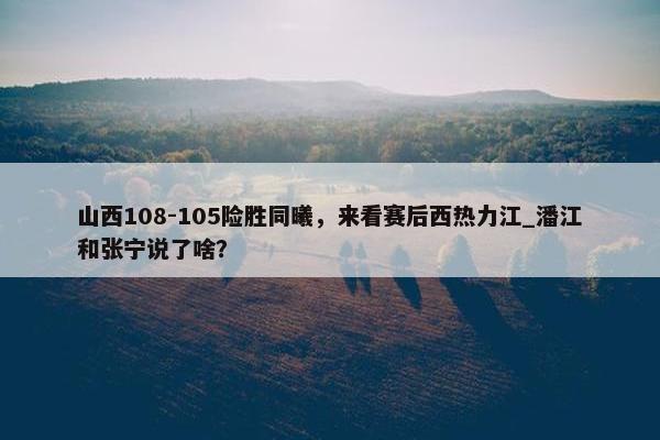 山西108-105险胜同曦，来看赛后西热力江_潘江和张宁说了啥？