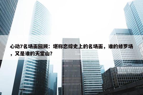 心动7名场面回顾：堪称恋综史上的名场面，谁的修罗场，又是谁的天堂山？