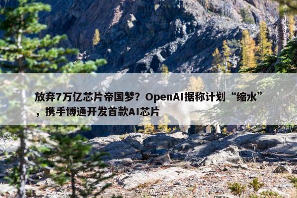 放弃7万亿芯片帝国梦？OpenAI据称计划“缩水”，携手博通开发首款AI芯片