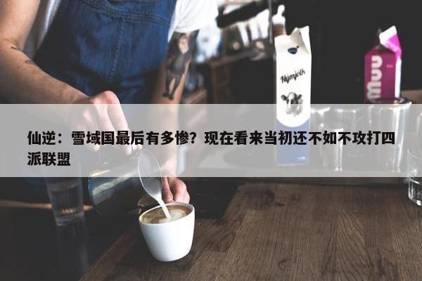 仙逆：雪域国最后有多惨？现在看来当初还不如不攻打四派联盟