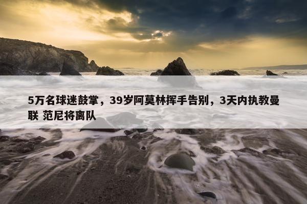 5万名球迷鼓掌，39岁阿莫林挥手告别，3天内执教曼联 范尼将离队