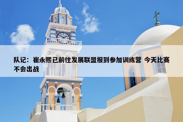 队记：崔永熙已前往发展联盟报到参加训练营 今天比赛不会出战