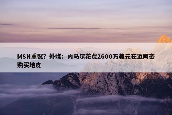 MSN重聚？外媒：内马尔花费2600万美元在迈阿密购买地皮