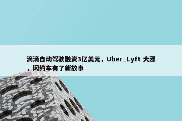 滴滴自动驾驶融资3亿美元，Uber_Lyft 大涨，网约车有了新故事