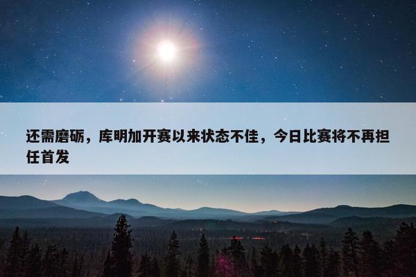 还需磨砺，库明加开赛以来状态不佳，今日比赛将不再担任首发