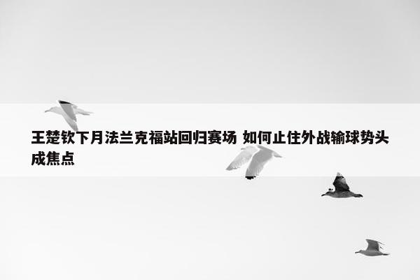 王楚钦下月法兰克福站回归赛场 如何止住外战输球势头成焦点