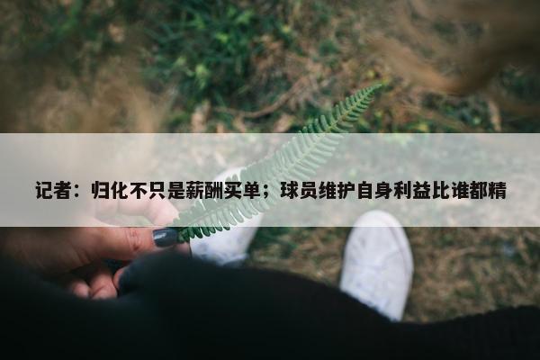 记者：归化不只是薪酬买单；球员维护自身利益比谁都精