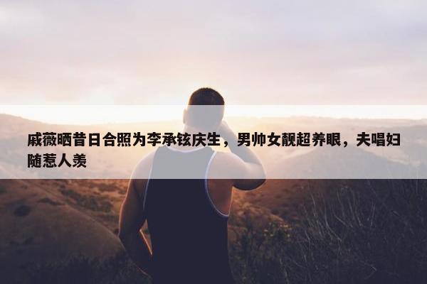 戚薇晒昔日合照为李承铉庆生，男帅女靓超养眼，夫唱妇随惹人羡