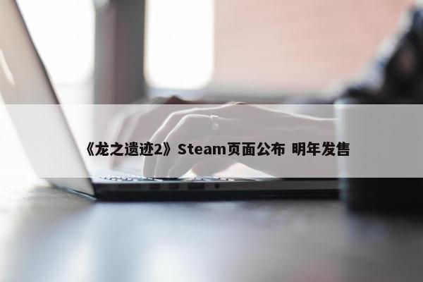 《龙之遗迹2》Steam页面公布 明年发售